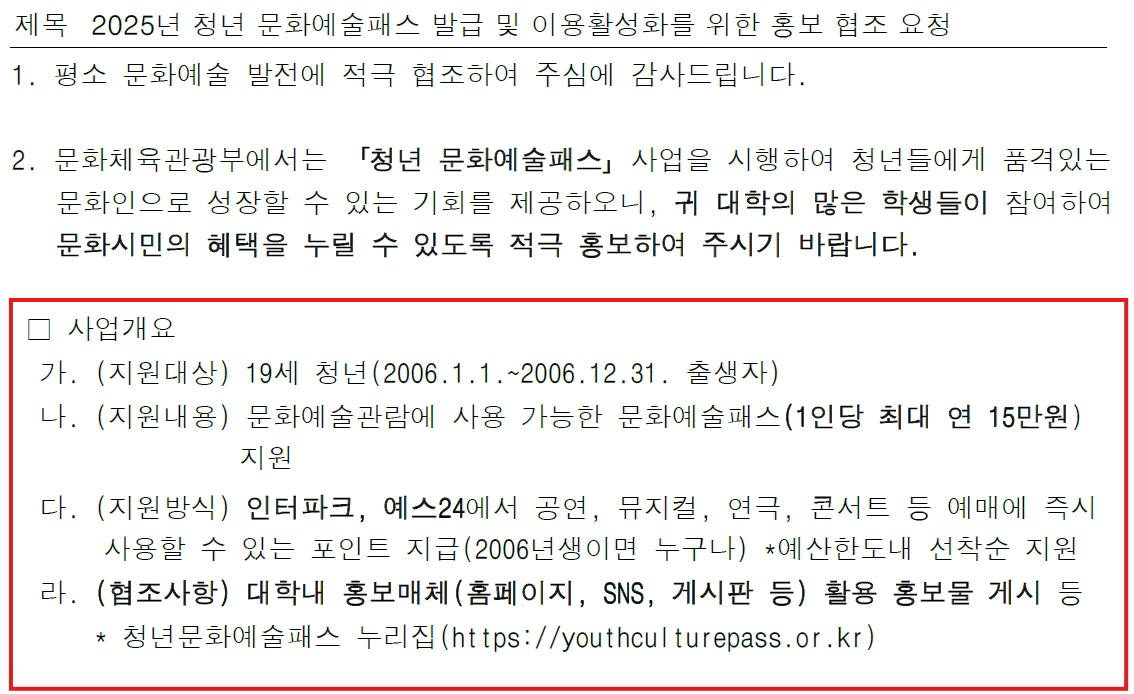 제목 2025년 청년 문화예술패스 발급 및 이용활성화를 위한 홍보 협조 요청  1. 평소 문화예술 발전에 적극 협조하여 주심에 감사드립니다.  2. 문화체육관광부에서는 「청년 문화예술패스」 사업을 시행하여 청년들에게 폭넓은 문화인으로 성장할 수 있는 기회를 제공하오니, 귀 대학의 많은 학생들이 참여하여 문화시민의 혜택을 누릴 수 있도록 적극 홍보하여 주시기 바랍니다.  □ 사업개요  가. (지원대상) 19세 청년(2006.1.1.~2006.12.31. 출생자)  나. (지원내용) 문화예술관람에 사용 가능한 문화예술패스(1인당 최대 연 15만원) 지원  다. (지원방식) 인터파크, 예스24에서 공연, 뮤지컬, 연극, 콘서트 등 예매에 즉시 사용할 수 있는 포인트 지급(2006년생이면 누구나) *예산한도내 선착순 지원  라. (협조사항) 대학내 홍보매체(홈페이지, SNS, 게시판 등) 활용 홍보물 게시 등  * 청년문화예술패스 누리집(https://youthculturepass.or.kr)
