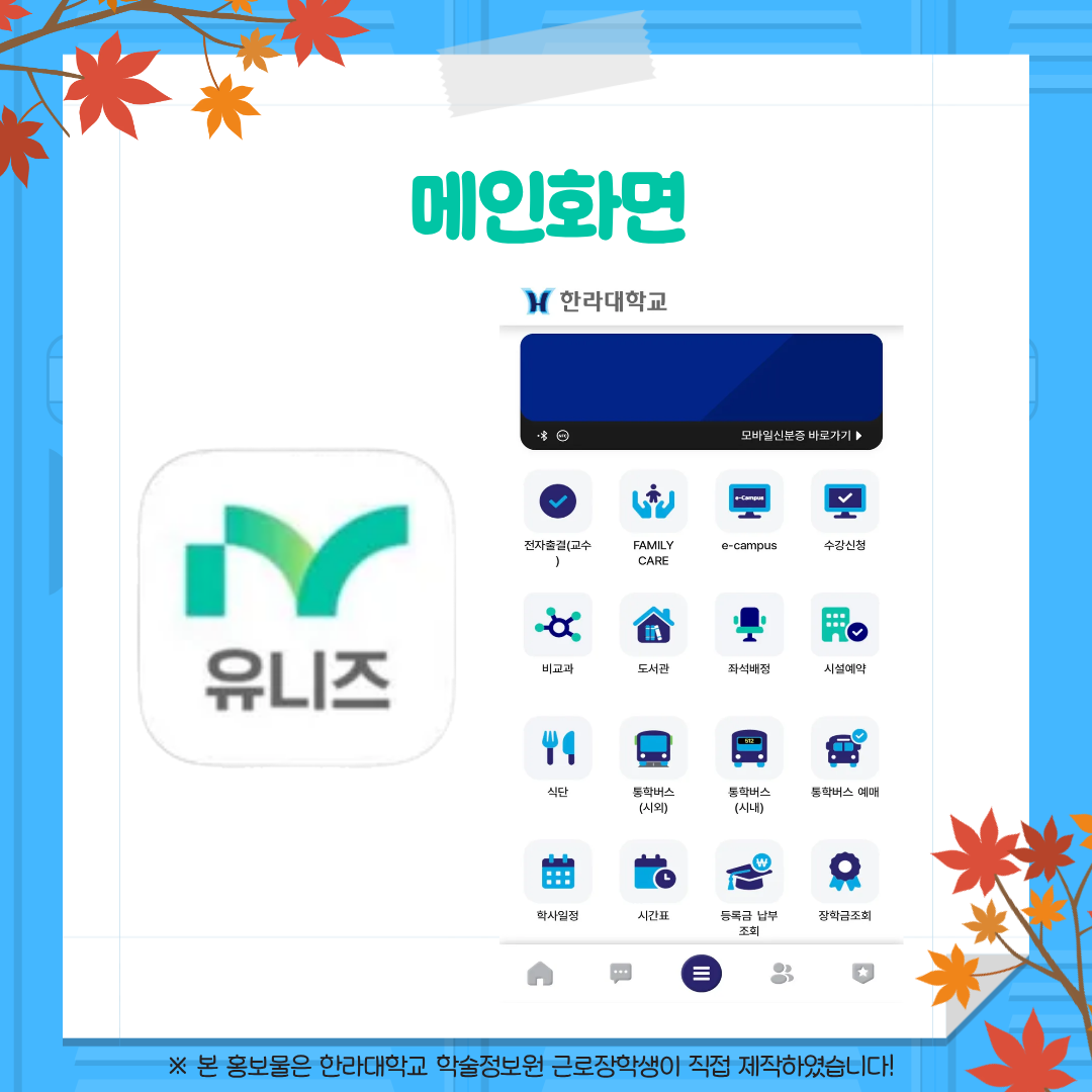 메인화면 한라대학교 모바일 신분증 바로가기 유니즈 전자출결(교수) FAMILY CARE e-campus 수강신청 비교과 도서관 좌석배정 시설예약 식단 통학버스(시외) 통학버스(시내) 통학버스 예매 학사일정 시간표 등록금 납부조회 장학금 조회 ※ 본 홍보물은 한라대학교 학술정보원 근로장학생이 직접 제작하였습니다!