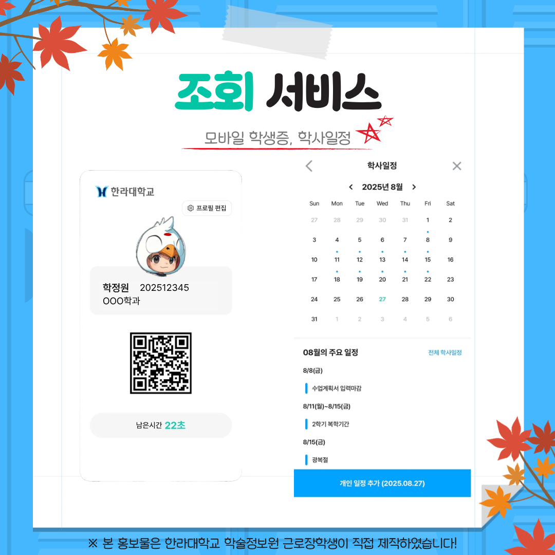 조회 서비스 모바일 학생증, 학사일정 학사일정 < 2025년 8월 > 08월의 주요 일정 8/8(금) 수업계획서 입력마감 8/11(월)~8/15(금) 2학기 복학기간 8/15(금) 광복절 개인 일정 추가 (2025.08.27) --- 한라대학교 프로필 편집 학정원 202512345 OOO학과 남은시간 22초 ※ 본 홍보물은 한라대학교 학술정보원 근로장학생이 직접 제작하였습니다!