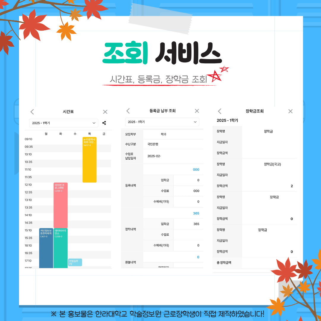  조회 서비스 시간표, 등록금, 장학금 조회 --- 시간표 2025-1학기 등록금 납부 조회 2025-1학기 모집학부 학과 수납구분 국민은행 수납금 납부일자 2025-02- 등록내역 입학금 수업료 수혜(감면) 장학내역 입학금 수업료 수혜(감면) 환불내역 --- 장학금 조회 2025-1학기 장학명 지급일자 장학금액 장학명(국고) 지급일자 장학금액 장학명 지급일자 장학금액 총 장학금액 ※ 본 홍보물은 한라대학교 학술정보원 근로장학생이 직접 제작하였습니다!