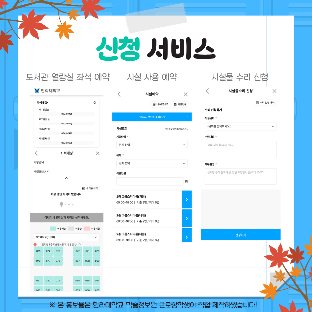 신청 서비스 도서관 열람실 좌석 예약 시설 사용 예약 시설물 수리 신청 --- 좌석배정 제1열람실 제2열람실 제3열람실 제4열람실 이용 안내 아래에서 열람실과 자리를 선택하세요. 이용 가능 이용 중 이용 제한 제1열람실(0/90) [현재 이용 중인 좌석만 남은 좌석입니다] 075 074 073 072 071 070 076 077 078 067 068 069 081 080 079 066 065 064 082 083 084 056 055 057 --- 시설예약 시설 조회 남은시간으로 조회하기 시설타입 전체 선택 위치 전체 선택 이용인원 명 2층 그룹스터디룸(가람) 09:00~18:00 | 기준 2명 / 최대 6명 2층 그룹스터디룸(나래) 09:00~18:00 | 기준 2명 / 최대 6명 2층 그룹스터디룸(다솜) 09:00~18:00 | 기준 2명 / 최대 6명 --- 시설물 수리 신청 수리 신청하기 시설 위치 (위치를 선택하세요.) 수리현황 (훼손, 파손 등) (최대 50자) 세부설명 (상세한 수리 필요 내용, 방문 요청일자 등) (최대 100자) 신청하기 --- ※ 본 홍보물은 한라대학교 학술정보원 근로장학생이 직접 제작하였습니다!