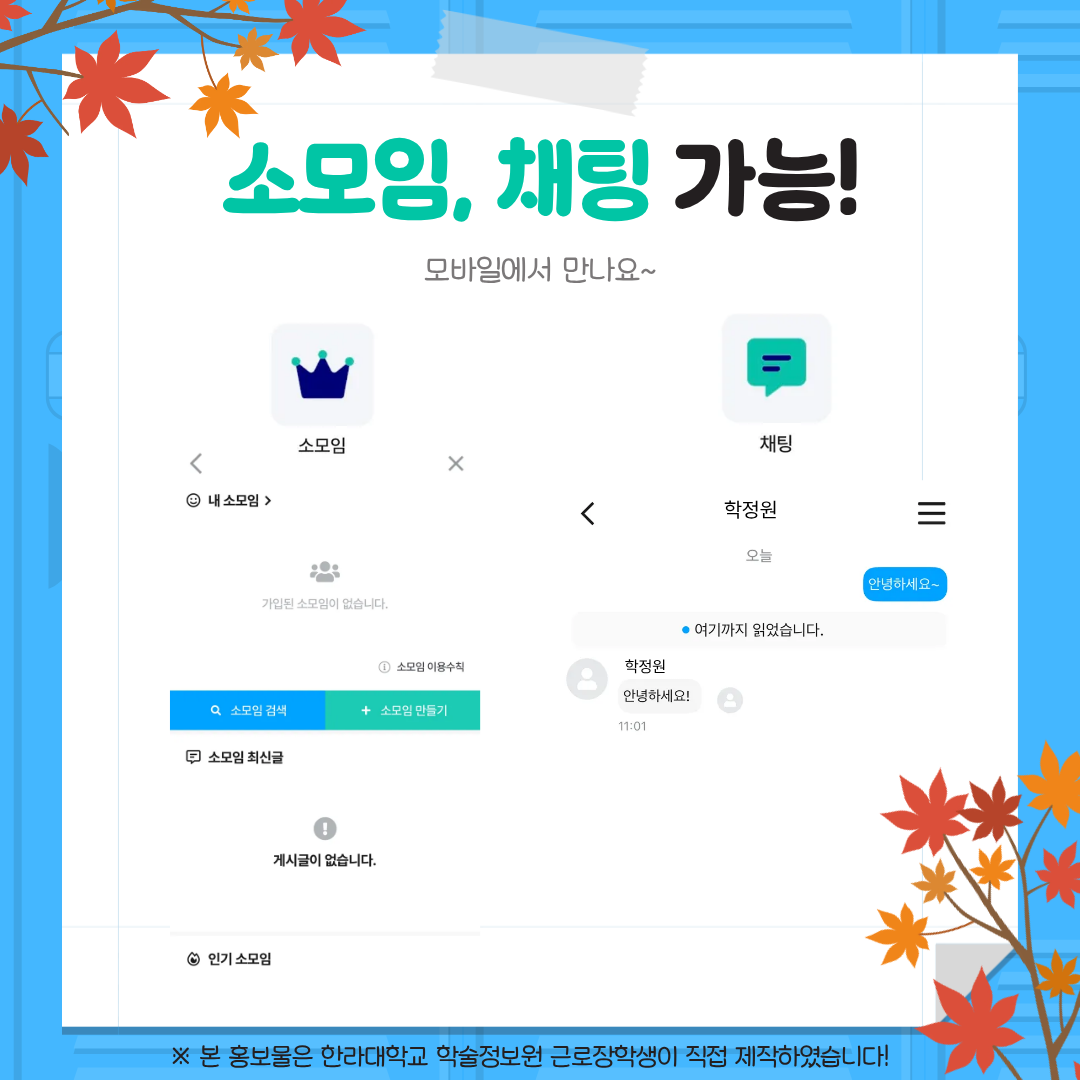 소모임, 채팅 가능! 모바일에서 만나요~ --- 소모임 내 소모임 > 가입된 소모임이 없습니다. 소모임 이용 수칙 소모임 검색 소모임 만들기 소모임 최신글 게시글이 없습니다. 인기 소모임 --- 채팅 학정원 오늘 안녕하세요~ 여기까지 읽었습니다. 학정원 안녕하세요! 11:01 --- ※ 본 홍보물은 한라대학교 학술정보원 근로장학생이 직접 제작하였습니다!